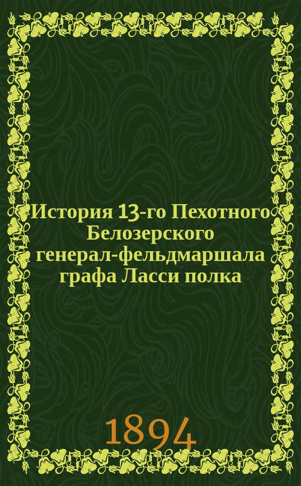 История 13-го Пехотного Белозерского генерал-фельдмаршала графа Ласси полка (1708-1893 г.) : С прил. крат. биогр. ген. фельд. гр. Ласси