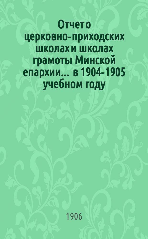 Отчет о церковно-приходских школах и школах грамоты Минской епархии... ... в 1904-1905 учебном году