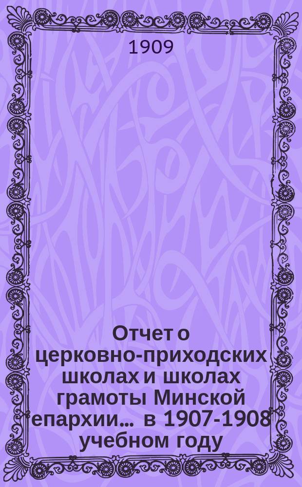 Отчет о церковно-приходских школах и школах грамоты Минской епархии... ... в 1907-1908 учебном году