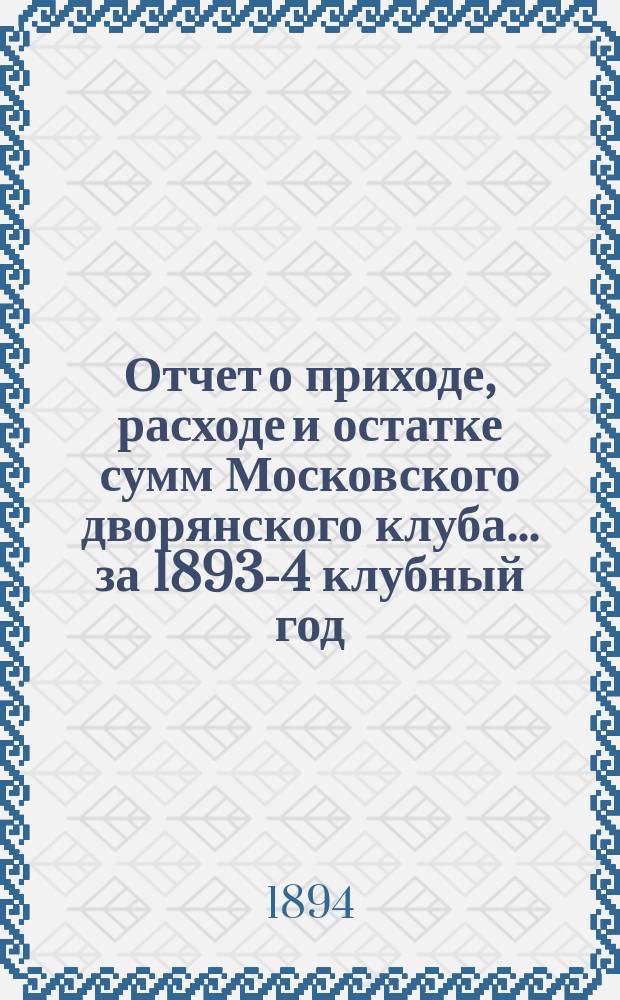 Отчет о приходе, расходе и остатке сумм Московского дворянского клуба... ... за 1893-4 [клубный] год, [т. е. с 1-го мая 1893 г. по 1-е мая 1894 г.]