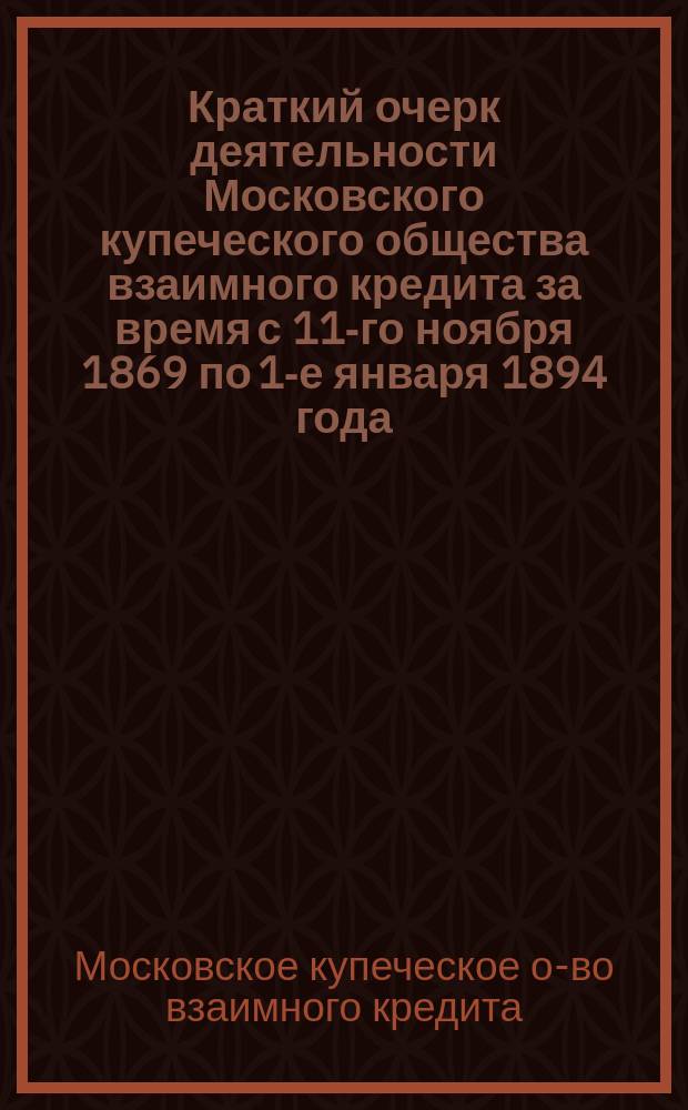 Краткий очерк деятельности Московского купеческого общества взаимного кредита за время с 11-го ноября 1869 по 1-е января 1894 года