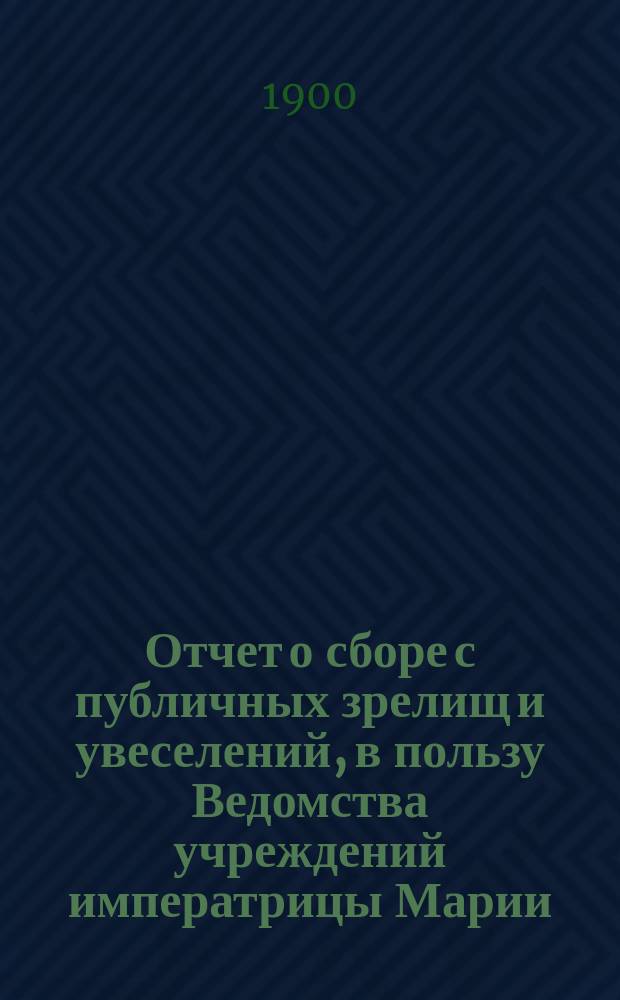 Отчет о сборе с публичных зрелищ и увеселений, в пользу Ведомства учреждений императрицы Марии... ... за 1899 год