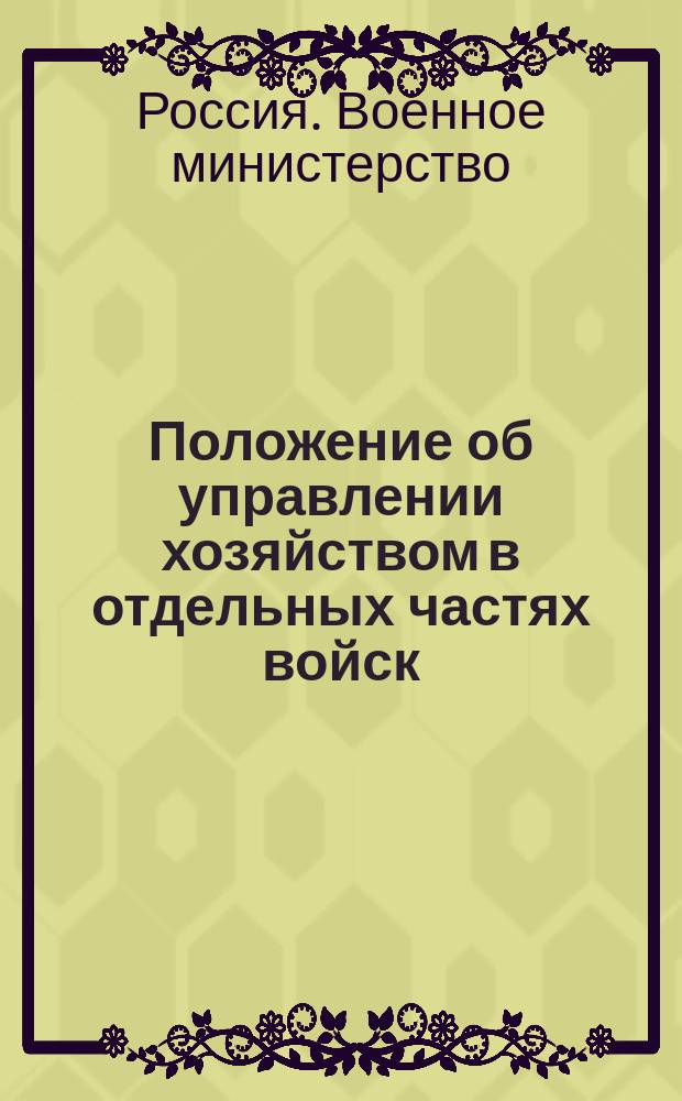 Положение об управлении хозяйством в отдельных частях войск : приказ по военному ведомству 1887 г. за № 17, дополненный всеми изменениями, объявленными за последние 7 лет в приказах по военному ведомству, циркулярах Главного штаба и в разъяснениях по военным округам