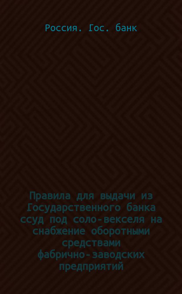 Правила для выдачи из Государственного банка ссуд под соло-векселя на снабжение оборотными средствами фабрично-заводских предприятий : (Утв. г. министром финансов 17 авг. 1894 г.)