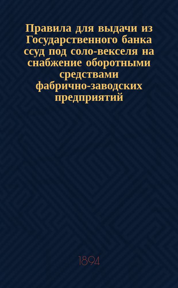 Правила для выдачи из Государственного банка ссуд под соло-векселя на снабжение оборотными средствами фабрично-заводских предприятий : (Утв. г. министром финансов 17 авг. 1894 г.)