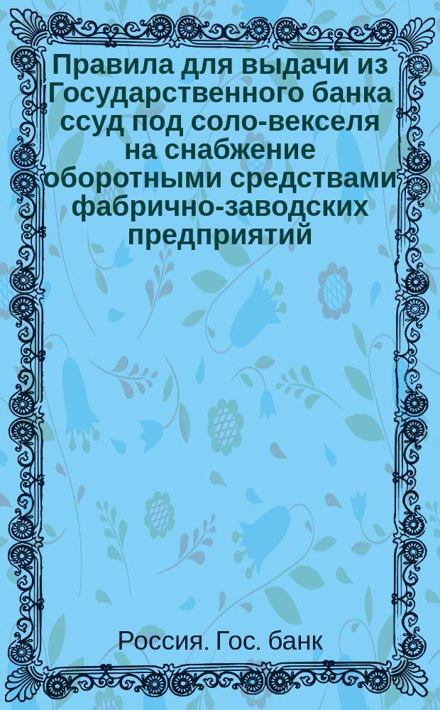 Правила для выдачи из Государственного банка ссуд под соло-векселя на снабжение оборотными средствами фабрично-заводских предприятий : (Утв. г. министром финансов 17 авг. 1894 г.)