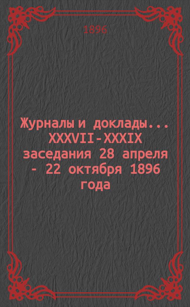 Журналы и доклады... ... XXXVII-XXXIX заседания 28 апреля - 22 октября 1896 года