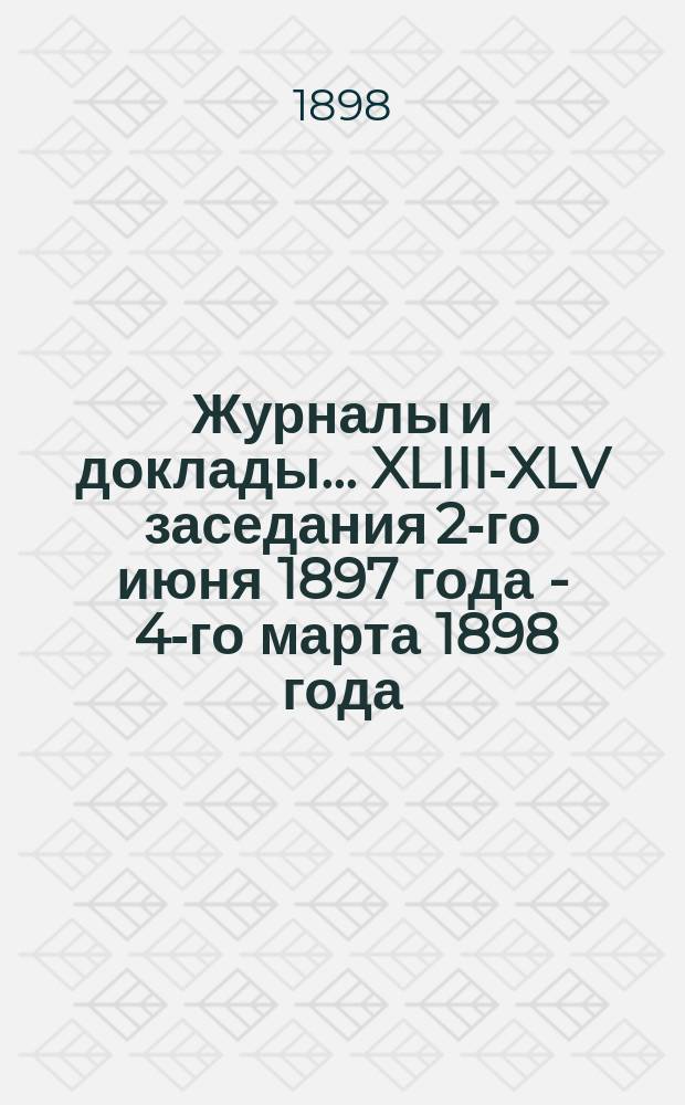 Журналы и доклады... ... XLIII-XLV заседания 2-го июня 1897 года - 4-го марта 1898 года