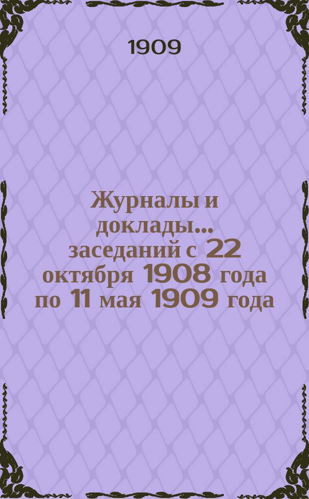 Журналы и доклады... ... заседаний с 22 октября 1908 года по 11 мая 1909 года : ... заседаний с 22 октября 1908 года по 11 мая 1909 года ; Список членов Комиссии