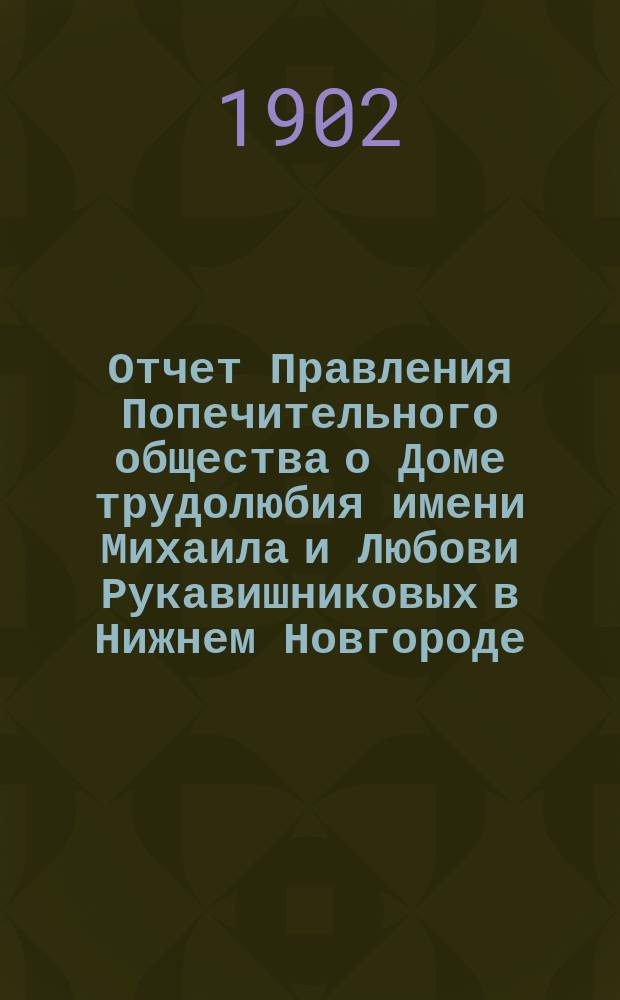 Отчет Правления Попечительного общества о Доме трудолюбия имени Михаила и Любови Рукавишниковых в Нижнем Новгороде... ... за 1901-й год