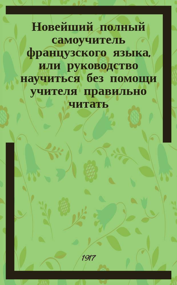 Новейший полный самоучитель французского языка, или руководство научиться без помощи учителя правильно читать, писать и говорить по-французски : С объяснением произношения букв, образцами для упражнения в чтении, крат. грамматикой... : Сост. по Э. Курсье и другим новейшим иностранным источникам : С прил. прописей и главнейших правил чисто- и правописания