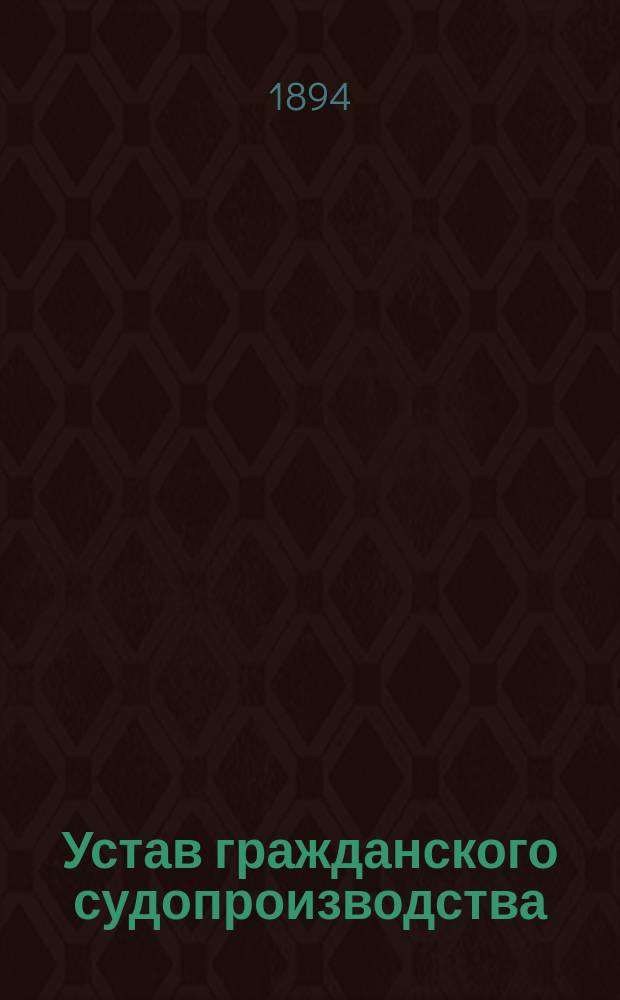 Устав гражданского судопроизводства : Офиц. текст по изд. 1883 г., испр. по прод. 1893 г. вкл., с разъяснениями по решениям Гражд. кас. деп. и общ. собр. деп. Прав. сената и по материалам ревиз. обзоров