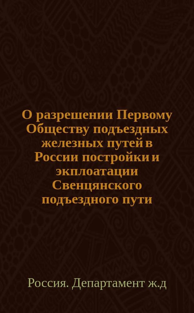 О разрешении Первому Обществу подъездных железных путей в России постройки и экплоатации Свенцянского подъездного пути : В Ком. министров