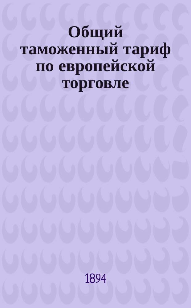 Общий таможенный тариф по европейской торговле : Доп. узаконениями и распоряжениями по 25 марта 1894 г