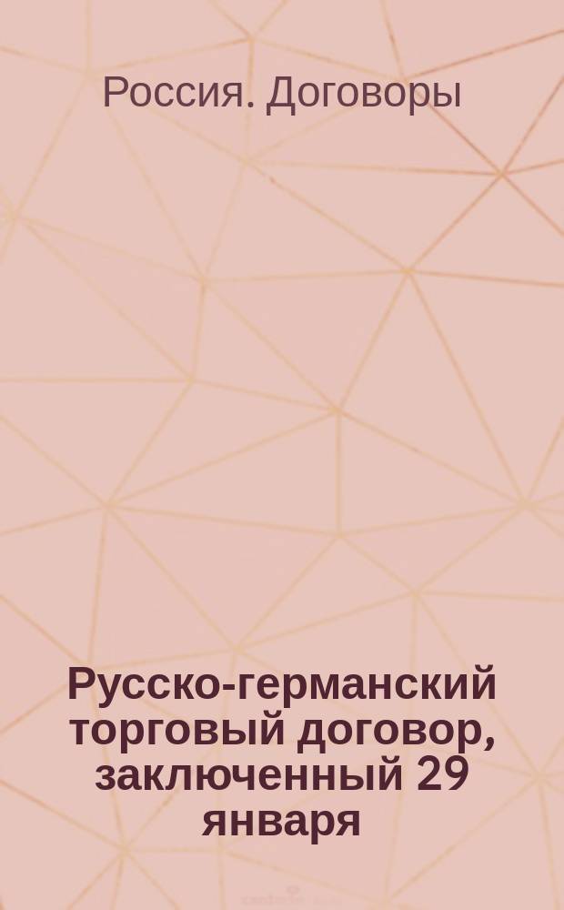 Русско-германский торговый договор, заключенный 29 января / 10 февраля 1894 г. в Берлине : Введен в действие 8/20 марта 1894 г. : С прил. торг. конвенции между Россией и Францией, заключ. 5/17 июня 1893 г
