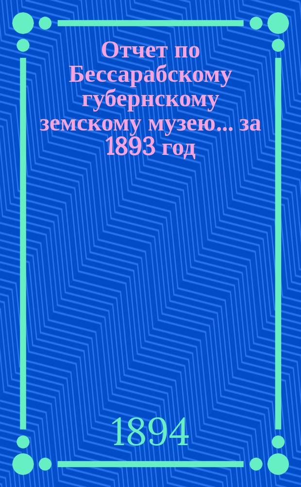 Отчет по Бессарабскому губернскому земскому музею... за 1893 год