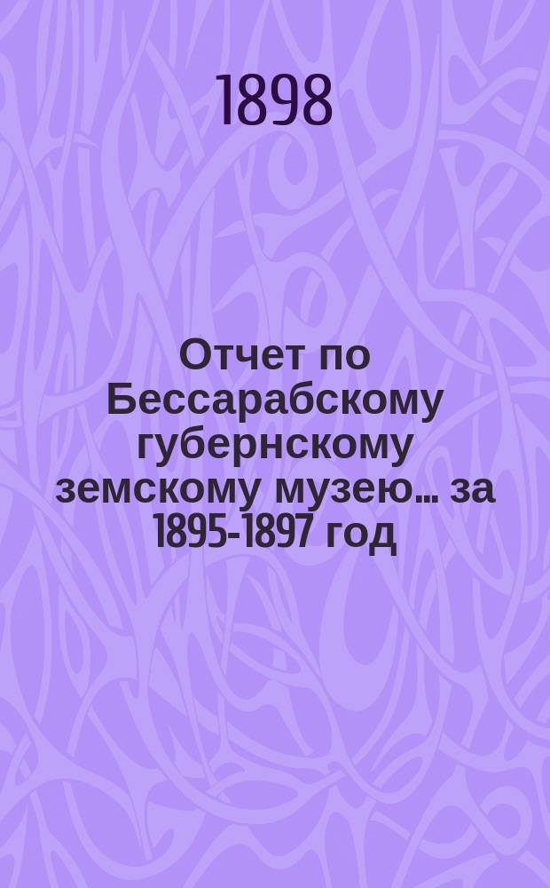 Отчет по Бессарабскому губернскому земскому музею... за 1895-1897 год