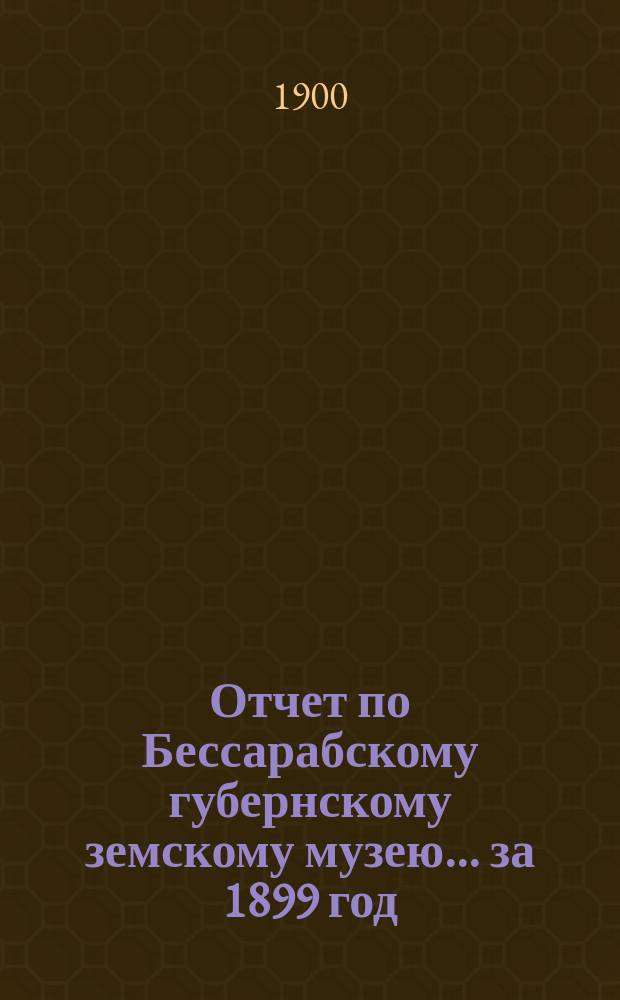 Отчет по Бессарабскому губернскому земскому музею... за 1899 год