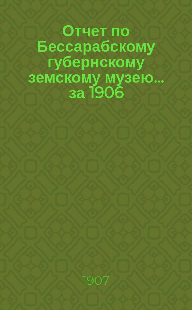 Отчет по Бессарабскому губернскому земскому музею... за 1906/7 год