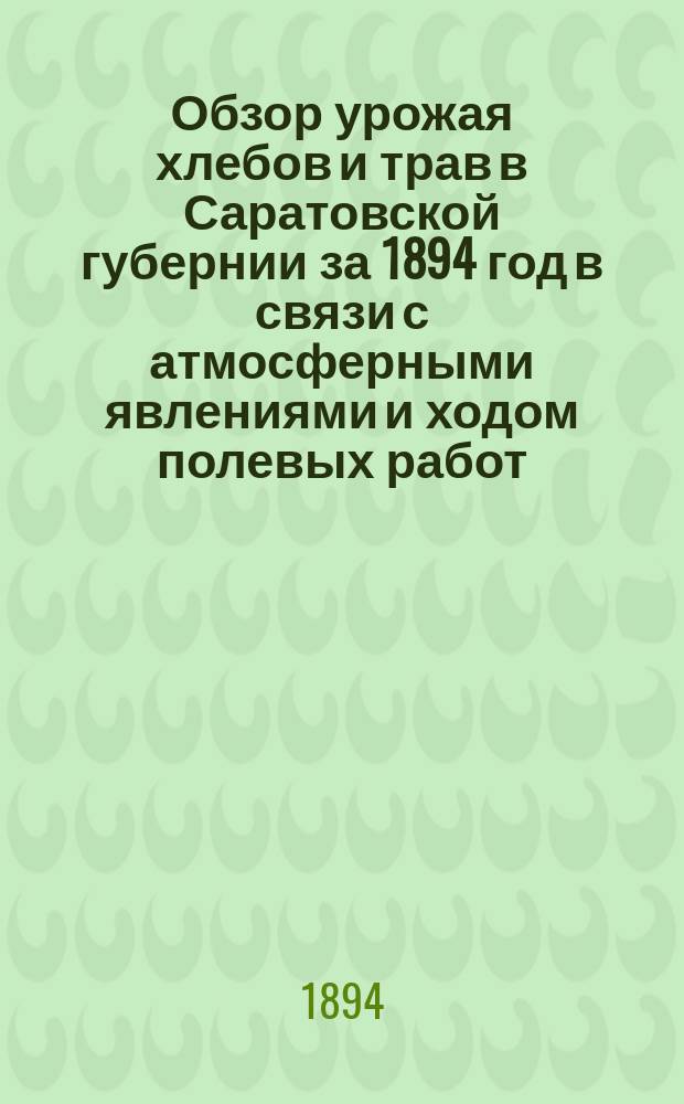 Обзор урожая хлебов и трав в Саратовской губернии за 1894 год в связи с атмосферными явлениями и ходом полевых работ : Сост. на основании сведений, получ. от корреспондентов Стат. отд. Сарат. губ. зем. управы