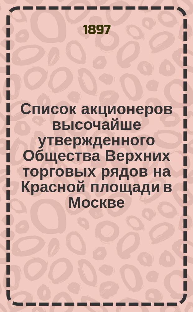 Список акционеров высочайше утвержденного Общества Верхних торговых рядов на Красной площади в Москве... ... на 1-е марта 1897 года