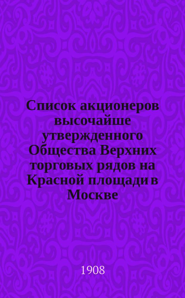 Список акционеров высочайше утвержденного Общества Верхних торговых рядов на Красной площади в Москве... ... на 27 февраля 1908 года