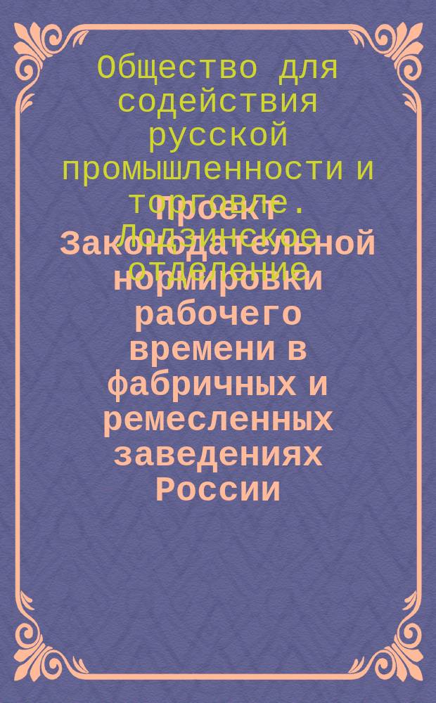 [Проект Законодательной нормировки рабочего времени в фабричных и ремесленных заведениях России, выработанный правлением Лодзинского отделения Общества для содействия русской промышленности и торговле