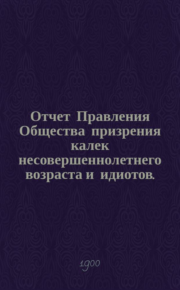 Отчет Правления Общества призрения калек несовершеннолетнего возраста и идиотов... за 1899-й год