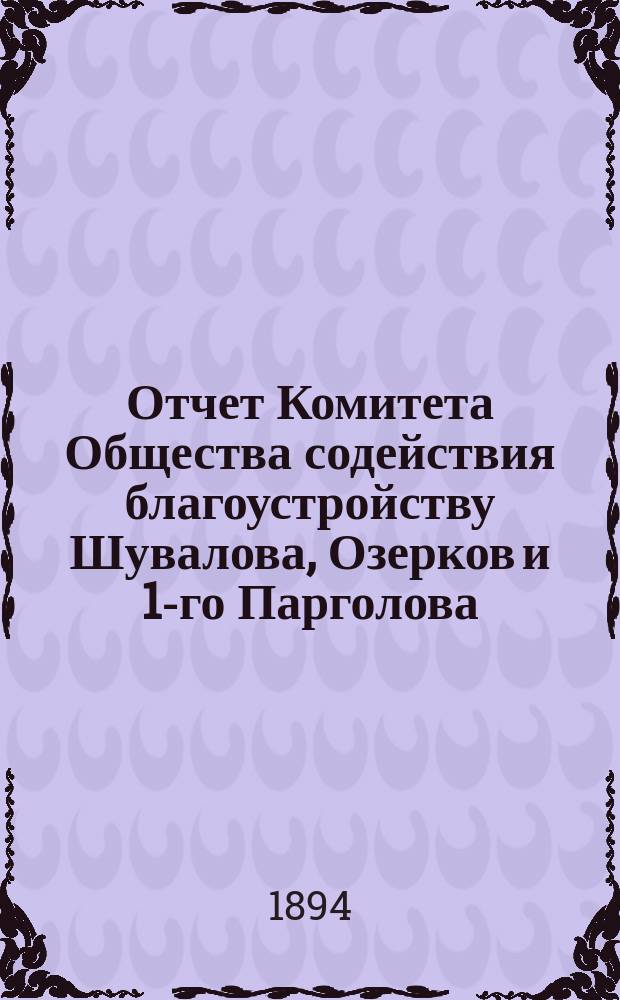 Отчет Комитета Общества содействия благоустройству Шувалова, Озерков и 1-го Парголова... ... с 20 июня 1893 г. по 1-е мая 1894 г.