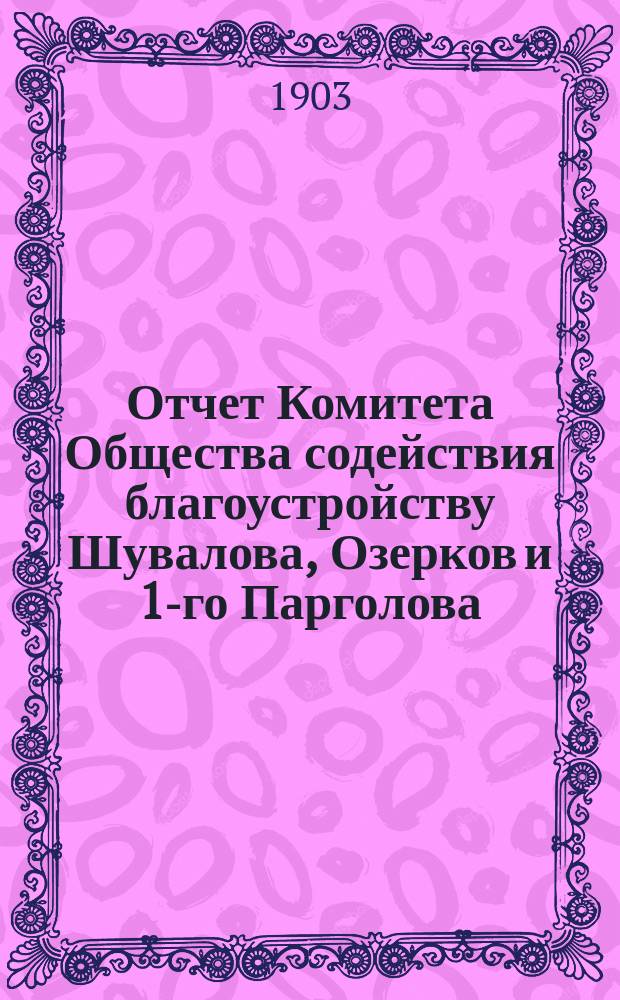 Отчет Комитета Общества содействия благоустройству Шувалова, Озерков и 1-го Парголова... ... за 1902-1903 год : Отчетный X год и краткий обзор деятельности О-ва за первое десятилетие (1893-1903 гг.)