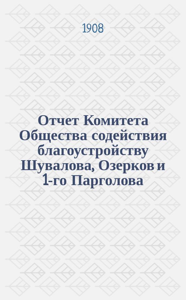 Отчет Комитета Общества содействия благоустройству Шувалова, Озерков и 1-го Парголова... ... за 1907-8 год