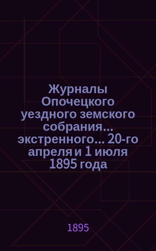 Журналы Опочецкого уездного земского собрания ... экстренного ... 20-го апреля [и 1 июля] 1895 года