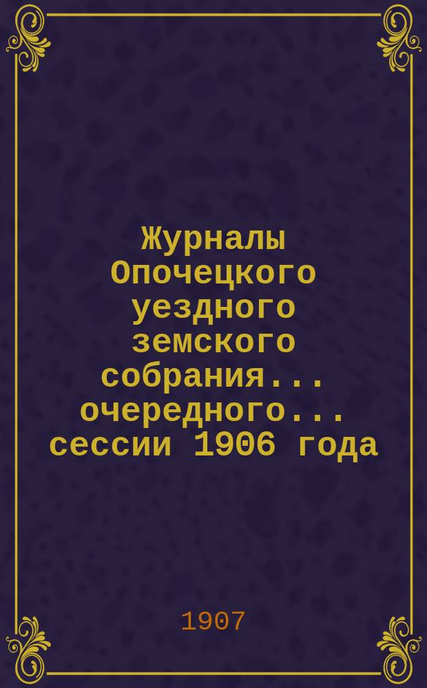 Журналы Опочецкого уездного земского собрания ... очередного... сессии 1906 года (30 сентября - 5 октября)