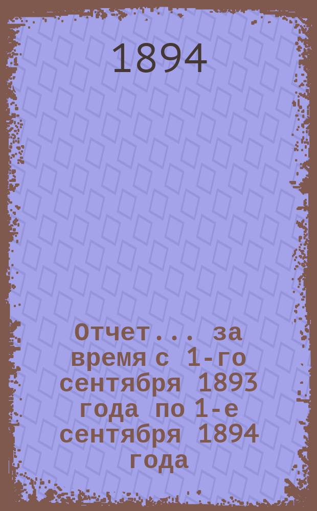 Отчет... за время с 1-го сентября 1893 года по 1-е сентября 1894 года
