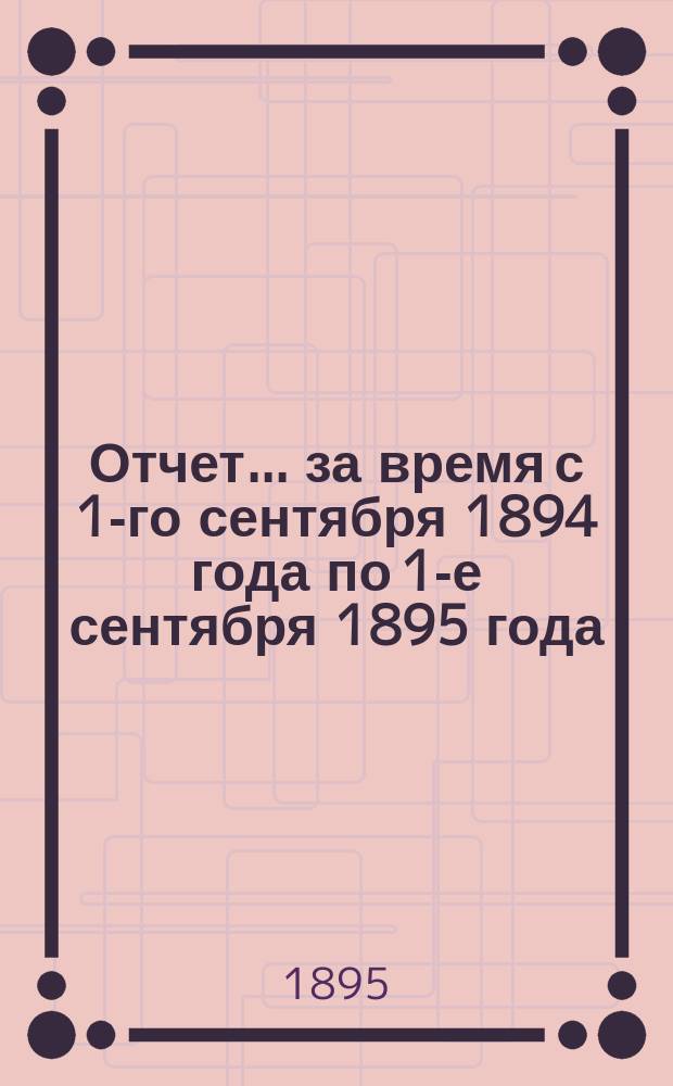 Отчет... за время с 1-го сентября 1894 года по 1-е сентября 1895 года