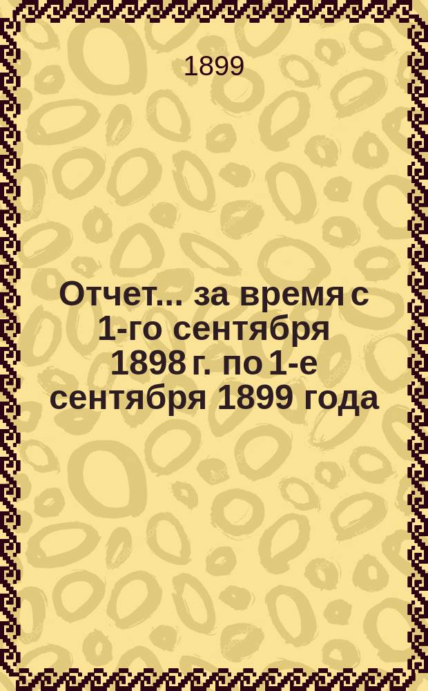 Отчет... за время с 1-го сентября 1898 г. по 1-е сентября 1899 года