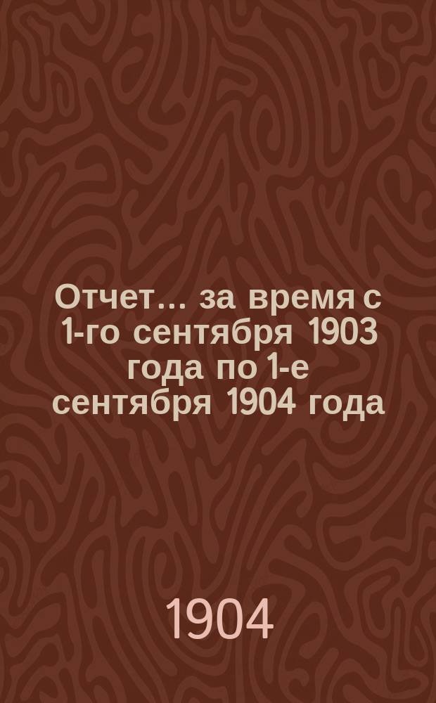Отчет... за время с 1-го сентября 1903 года по 1-е сентября 1904 года