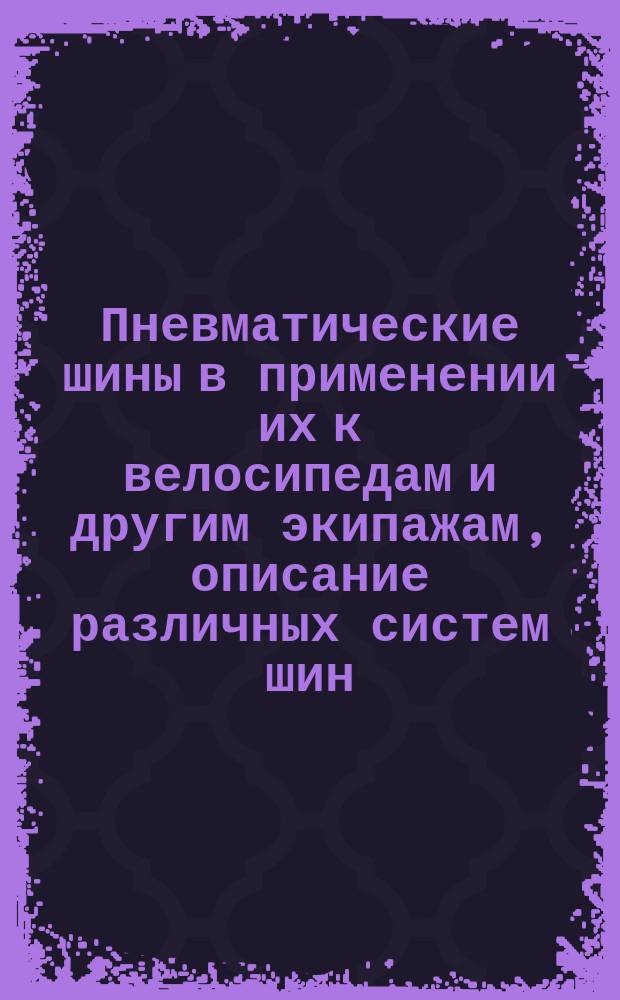 Пневматические шины в применении их к велосипедам и другим экипажам, описание различных систем шин, сборка и разборка их, способы починки и др. наставления