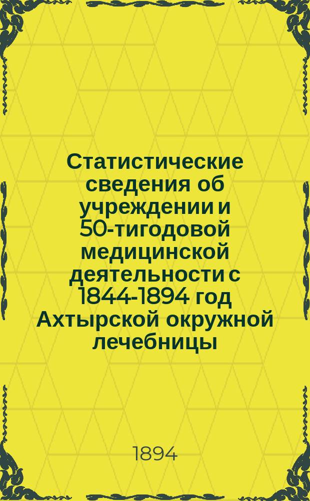 Статистические сведения об учреждении и 50-тигодовой медицинской деятельности с 1844-1894 год Ахтырской окружной лечебницы