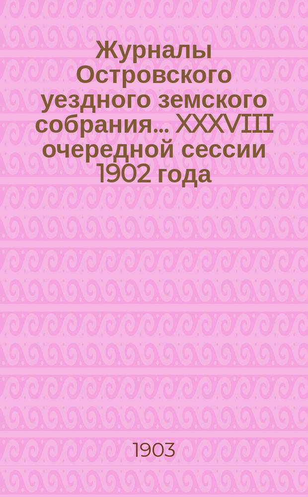 Журналы Островского уездного земского собрания... XXXVIII очередной сессии 1902 года