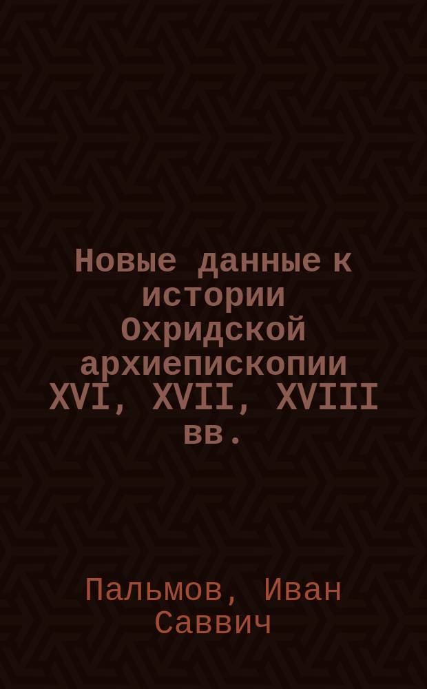 Новые данные к истории Охридской архиепископии XVI, XVII, XVIII вв. : С прил. "Заметок" В.В. Болотова и грамот охрид. архиеп. Паисия
