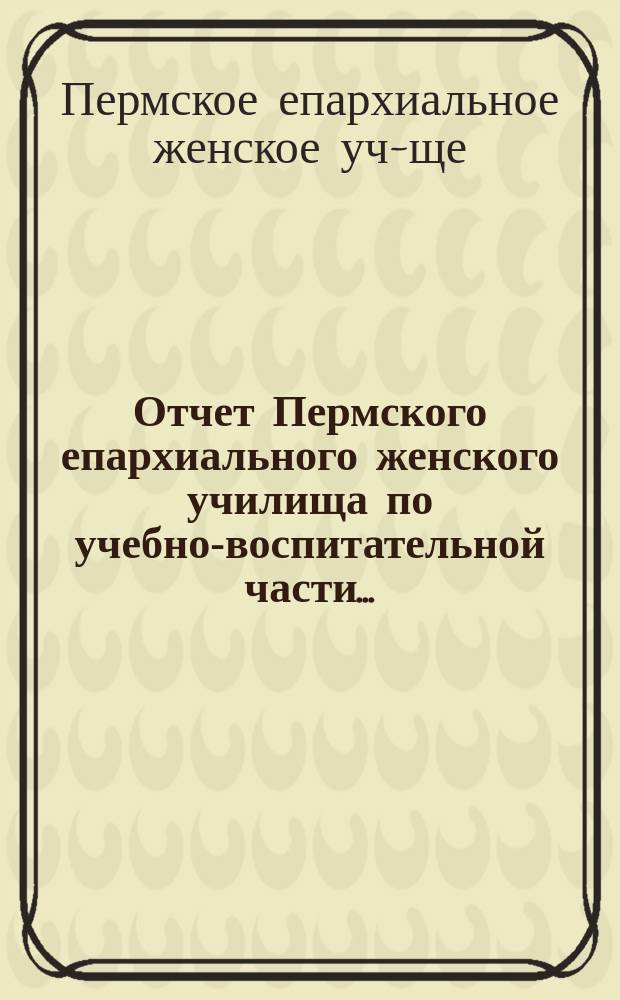 Отчет Пермского епархиального женского училища по учебно-воспитательной части...