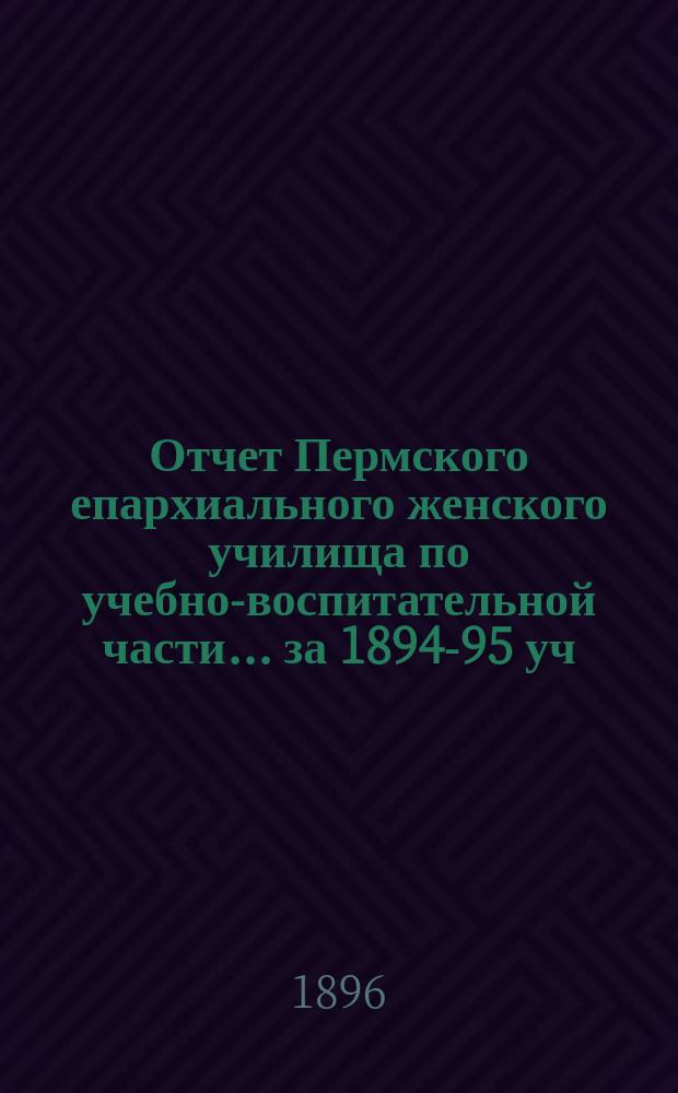 Отчет Пермского епархиального женского училища по учебно-воспитательной части... ... за 1894-95 уч. год