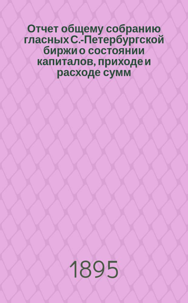 Отчет общему собранию гласных С.-Петербургской биржи о состоянии капиталов, приходе и расходе сумм, находящихся в ведении С.-Петербургского биржевого комитета... с 1-го апреля 1894 года по 1-е апреля 1895 г. : с 1-го апреля 1894 года по 1-е апреля 1895 г. ; Смета прихода и расхода денежных сумм С.-Петербургского биржевого комитета на 1895-1896 отчетный год
