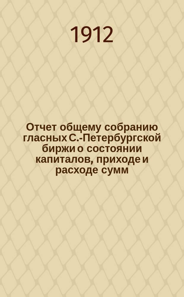 Отчет общему собранию гласных С.-Петербургской биржи о состоянии капиталов, приходе и расходе сумм, находящихся в ведении С.-Петербургского биржевого комитета... с 1-го апреля 1911 г. по 1-е января 1912 г.