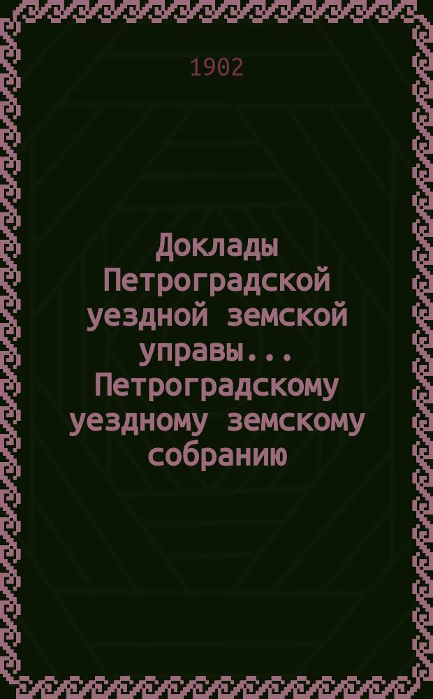 Доклады Петроградской уездной земской управы... Петроградскому уездному земскому собранию... очередному... 1902 года