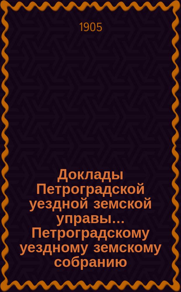 Доклады Петроградской уездной земской управы... Петроградскому уездному земскому собранию... очередному... 1905 года
