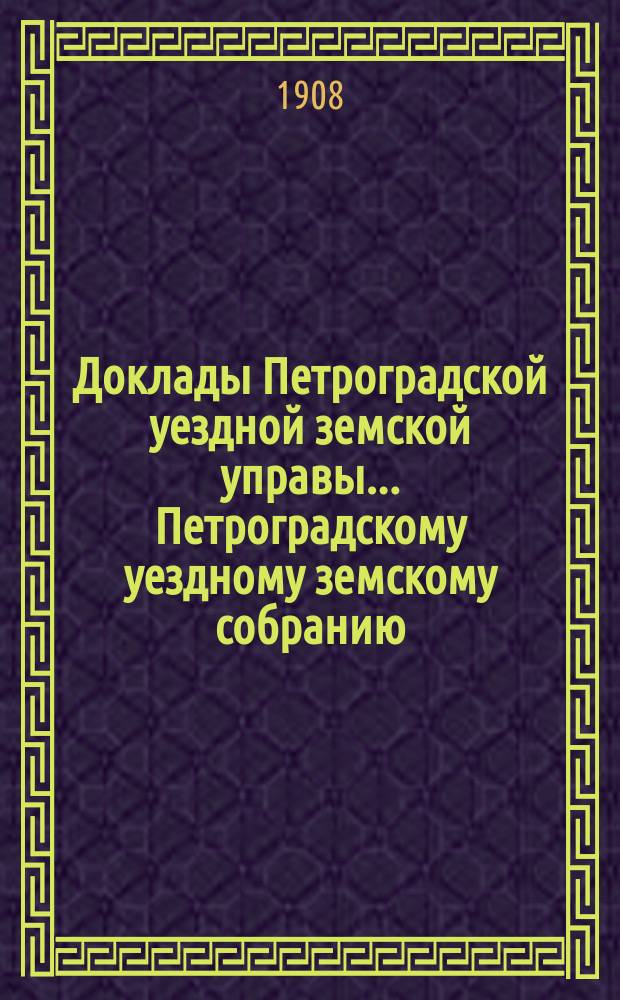 Доклады Петроградской уездной земской управы... Петроградскому уездному земскому собранию... очередному... 1908 года