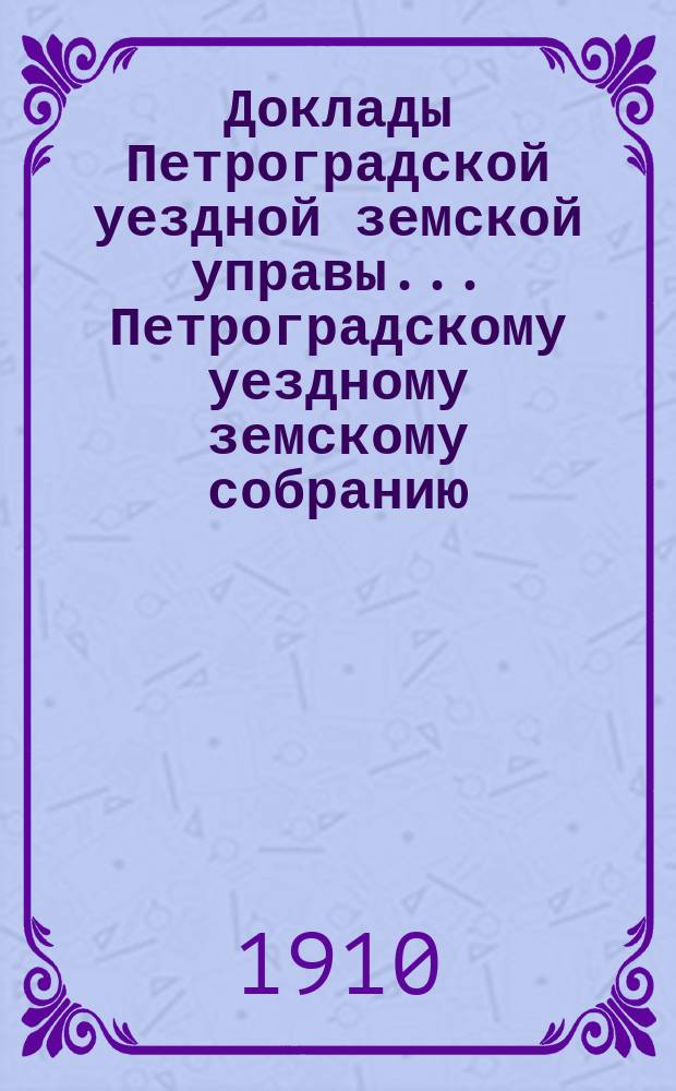 Доклады Петроградской уездной земской управы... Петроградскому уездному земскому собранию... очередному... 1910 года