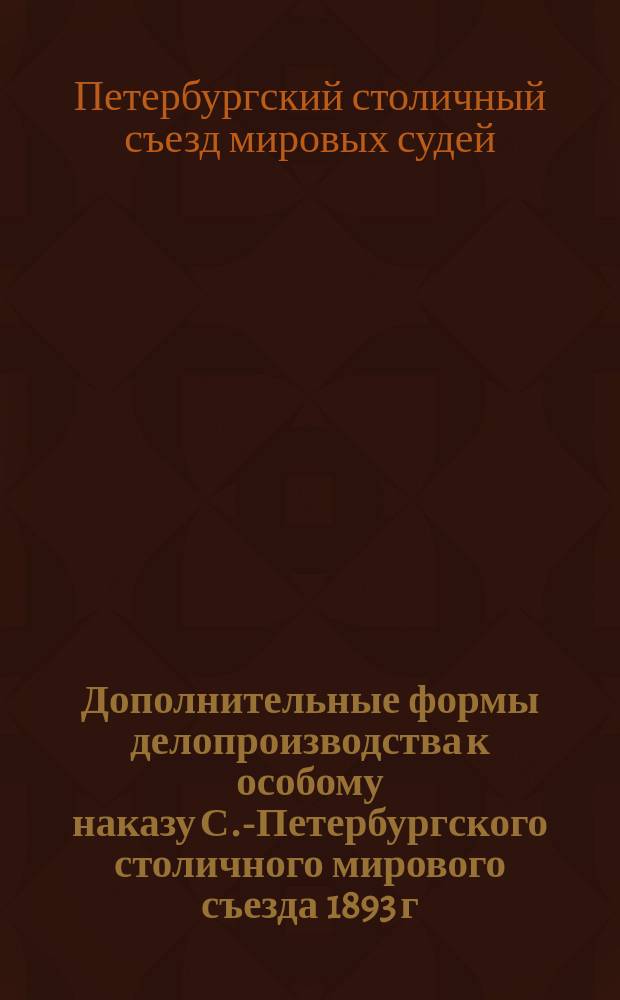 Дополнительные формы делопроизводства к особому наказу С.-Петербургского столичного мирового съезда 1893 г.